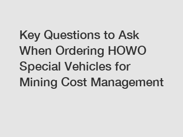 Key Questions to Ask When Ordering HOWO Special Vehicles for Mining Cost Management