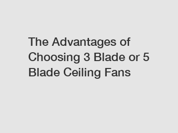 The Advantages of Choosing 3 Blade or 5 Blade Ceiling Fans