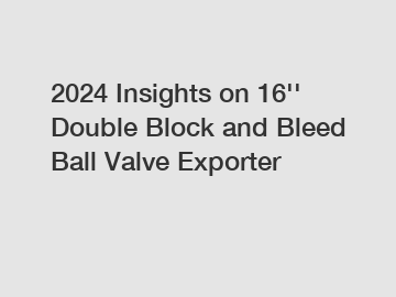 2024 Insights on 16'' Double Block and Bleed Ball Valve Exporter