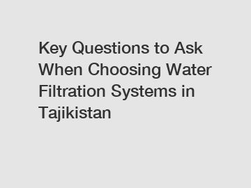 Key Questions to Ask When Choosing Water Filtration Systems in Tajikistan