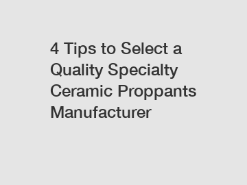 4 Tips to Select a Quality Specialty Ceramic Proppants Manufacturer