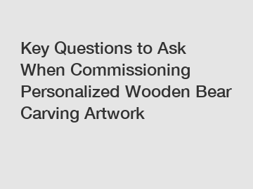 Key Questions to Ask When Commissioning Personalized Wooden Bear Carving Artwork