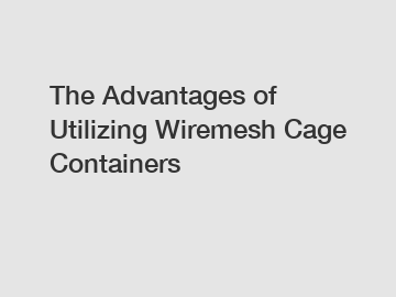 The Advantages of Utilizing Wiremesh Cage Containers