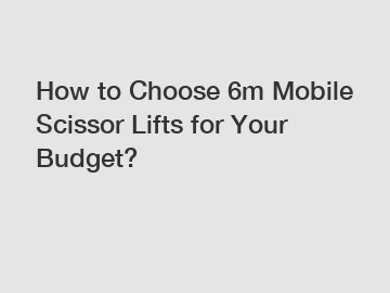 How to Choose 6m Mobile Scissor Lifts for Your Budget?