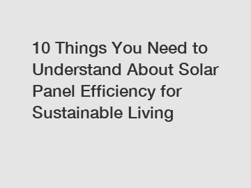 10 Things You Need to Understand About Solar Panel Efficiency for Sustainable Living