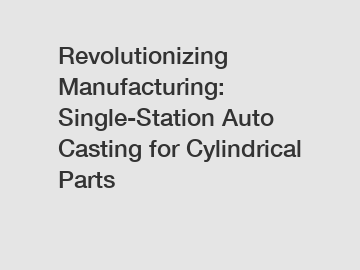 Revolutionizing Manufacturing: Single-Station Auto Casting for Cylindrical Parts