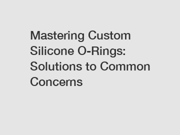 Mastering Custom Silicone O-Rings: Solutions to Common Concerns