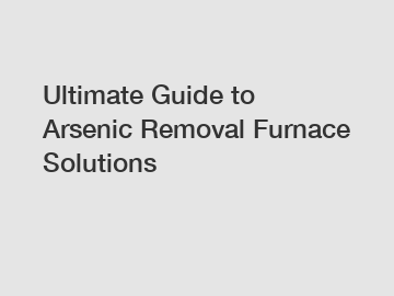 Ultimate Guide to Arsenic Removal Furnace Solutions