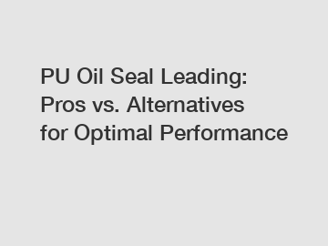 PU Oil Seal Leading: Pros vs. Alternatives for Optimal Performance