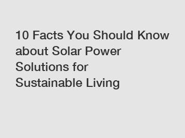 10 Facts You Should Know about Solar Power Solutions for Sustainable Living