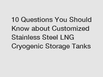 10 Questions You Should Know about Customized Stainless Steel LNG Cryogenic Storage Tanks