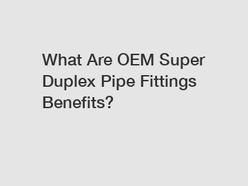 What Are OEM Super Duplex Pipe Fittings Benefits?