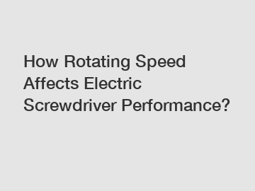 How Rotating Speed Affects Electric Screwdriver Performance?