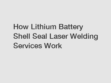 How Lithium Battery Shell Seal Laser Welding Services Work