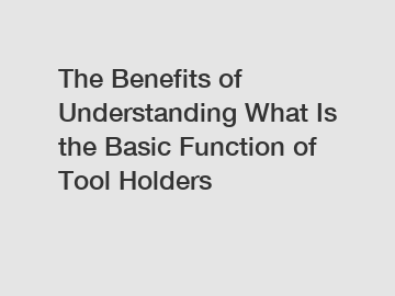 The Benefits of Understanding What Is the Basic Function of Tool Holders