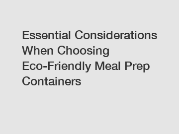 Essential Considerations When Choosing Eco-Friendly Meal Prep Containers