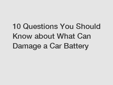 10 Questions You Should Know about What Can Damage a Car Battery