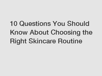 10 Questions You Should Know About Choosing the Right Skincare Routine