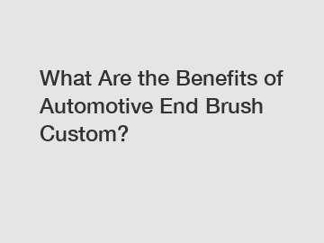 What Are the Benefits of Automotive End Brush Custom?