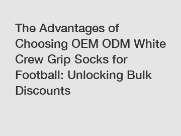 The Advantages of Choosing OEM ODM White Crew Grip Socks for Football: Unlocking Bulk Discounts