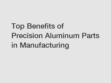 Top Benefits of Precision Aluminum Parts in Manufacturing