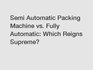 Semi Automatic Packing Machine vs. Fully Automatic: Which Reigns Supreme?