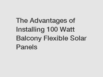 The Advantages of Installing 100 Watt Balcony Flexible Solar Panels