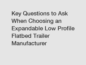 Key Questions to Ask When Choosing an Expandable Low Profile Flatbed Trailer Manufacturer