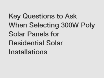 Key Questions to Ask When Selecting 300W Poly Solar Panels for Residential Solar Installations