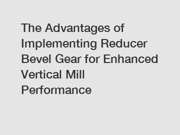 The Advantages of Implementing Reducer Bevel Gear for Enhanced Vertical Mill Performance