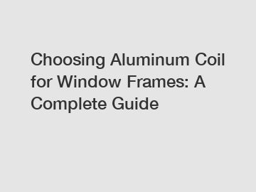 Choosing Aluminum Coil for Window Frames: A Complete Guide