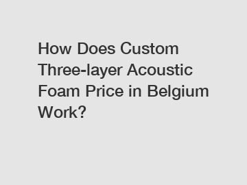 How Does Custom Three-layer Acoustic Foam Price in Belgium Work?