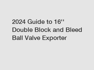 2024 Guide to 16'' Double Block and Bleed Ball Valve Exporter