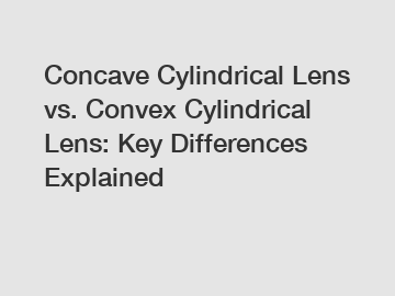 Concave Cylindrical Lens vs. Convex Cylindrical Lens: Key Differences Explained