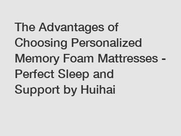 The Advantages of Choosing Personalized Memory Foam Mattresses - Perfect Sleep and Support by Huihai