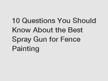 10 Questions You Should Know About the Best Spray Gun for Fence Painting