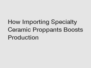 How Importing Specialty Ceramic Proppants Boosts Production