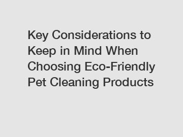 Key Considerations to Keep in Mind When Choosing Eco-Friendly Pet Cleaning Products
