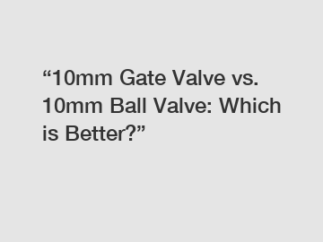 &ldquo;10mm Gate Valve vs. 10mm Ball Valve: Which is Better?&rdquo;