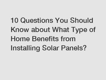 10 Questions You Should Know about What Type of Home Benefits from Installing Solar Panels?