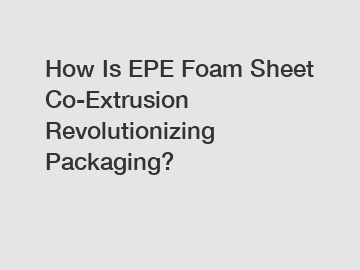 How Is EPE Foam Sheet Co-Extrusion Revolutionizing Packaging?