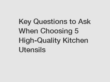 Key Questions to Ask When Choosing 5 High-Quality Kitchen Utensils Key Questions to Ask When Choosing 5 High-Quality Kitchen Utensils
