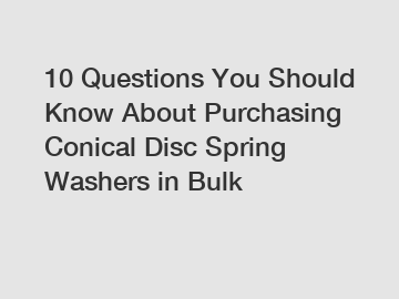 10 Questions You Should Know About Purchasing Conical Disc Spring Washers in Bulk