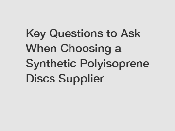 Key Questions to Ask When Choosing a Synthetic Polyisoprene Discs Supplier