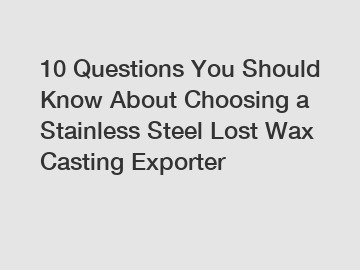 10 Questions You Should Know About Choosing a Stainless Steel Lost Wax Casting Exporter