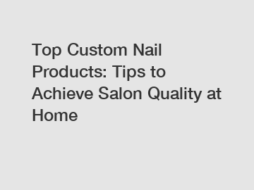 Top Custom Nail Products: Tips to Achieve Salon Quality at Home
