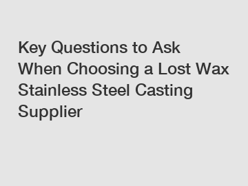 Key Questions to Ask When Choosing a Lost Wax Stainless Steel Casting Supplier