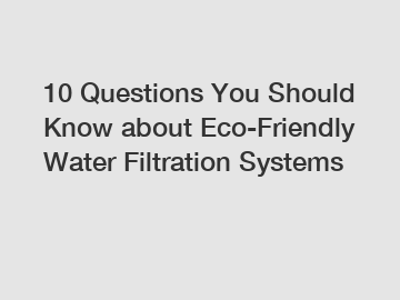 10 Questions You Should Know about Eco-Friendly Water Filtration Systems