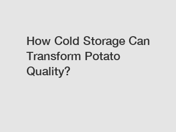 How Cold Storage Can Transform Potato Quality?