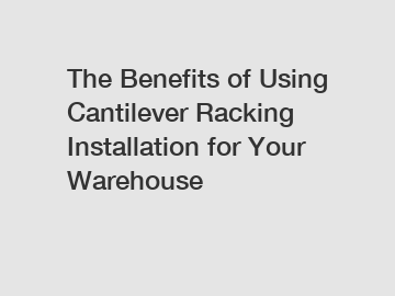 The Benefits of Using Cantilever Racking Installation for Your Warehouse